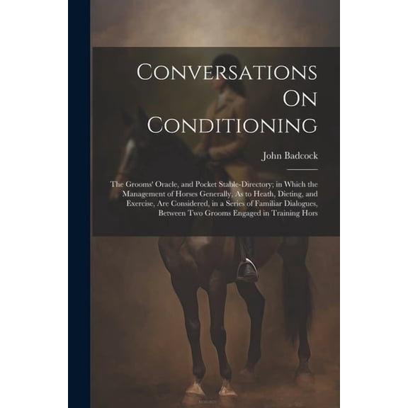 Conversations On Conditioning: The Grooms' Oracle, and Pocket Stable-Directory; in Which the Management of Horses Generally, As to Heath, Dieting, and Exercise, Are Considered, in a Series of Familiar