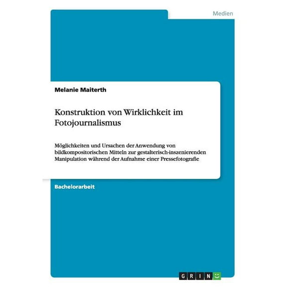 Konstruktion von Wirklichkeit im Fotojournalismus : Möglichkeiten und Ursachen der Anwendung von bildkompositorischen Mitteln zur gestalterisch-inszenierenden Manipulation während der Aufnahme einer Pressefotografie (Paperback)