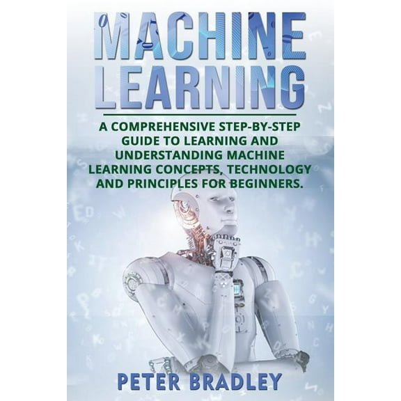 Machine Learning: A Comprehensive, Step-By-Step Guide to Learning and Understanding Machine Learning Concepts, Technology and Principles