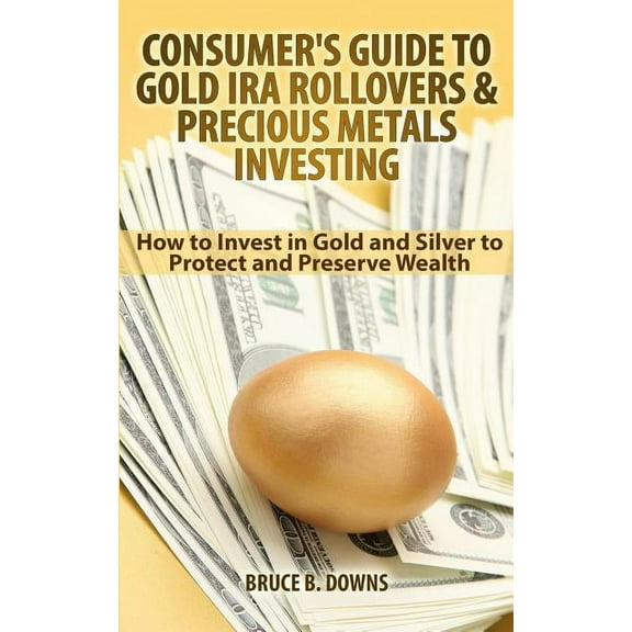 Consumer's Guide to Gold IRA Rollovers and Precious Metals Investing: How to Invest in Gold and Silver to Protect and Preserve Wealth