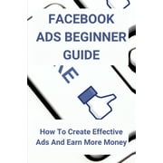 Facebook Ads Beginner Guide : How To Create Effective Ads And Earn More Money: Facebook Programmers - Strategies (Paperback)