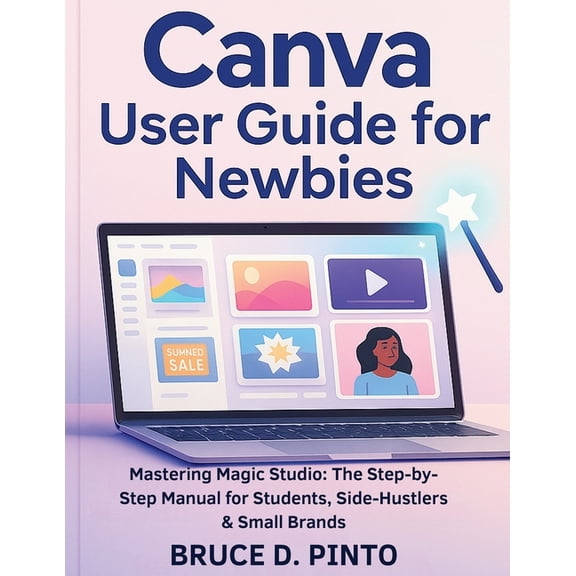 Canva User Guide for Newbies: Mastering Magic Studio: The Step-by-Step Manual for Students, Side-Hustlers & Small Br, (Paperback)