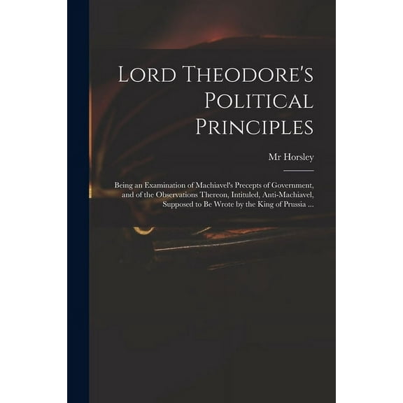 Lord Theodore's Political Principles: Being an Examination of Machiavel's Precepts of Government, and of the Observation, (Paperback)