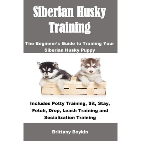 Siberian Husky Training: The Beginner's Guide to Training Your Siberian Husky Puppy: Includes Potty Training, Sit, Stay, Fetch, Drop, Leash Training and Socialization Training (Best Time To Potty Train Puppy)