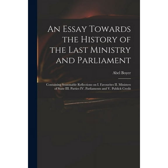 An Essay Towards the History of the Last Ministry and Parliament : Containing Seasonable Reflections on I. Favourites II. Ministers of State III. Parties IV. Parliaments and V. Publick Credit (Paperback)