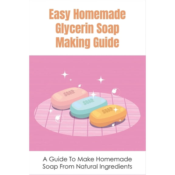 Easy Homemade Glycerin Soap Making Guide: A Guide To Make Homemade Soap From Natural Ingredients: Soothing Diy Glycerin Soap Recipes (Paperback)
