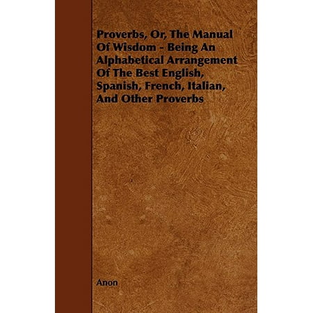 Proverbs, Or, the Manual of Wisdom - Being an Alphabetical Arrangement of the Best English, Spanish, French, Italian, and Other