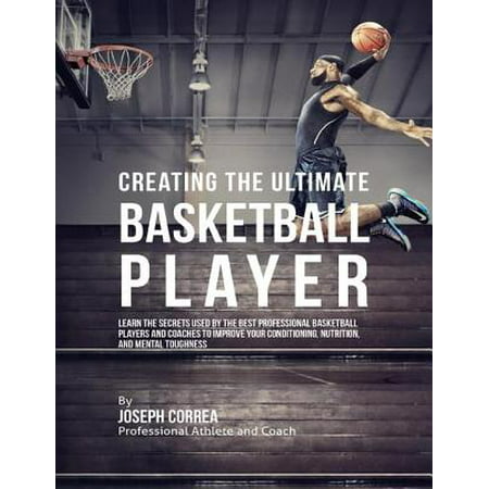 Creating the Ultimate Basketball Player: Learn the Secrets Used By the Best Professional Basketball Players and Coaches to Improve Your Conditioning, Nutrition, and Mental Toughness -