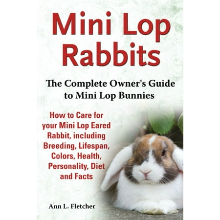 Mini Lop Rabbits, The Complete Owner’s Guide to Mini Lop Bunnies, How to Care for your Mini Lop Eared Rabbit, including Breeding, Lifespan, Colors, Health, Personality, Diet and Facts -