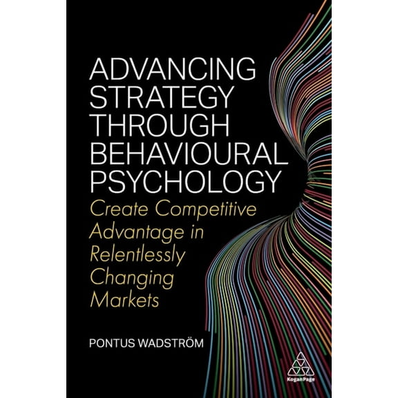 Advancing Strategy Through Behavioural Psychology: Create Competitive Advantage in Relentlessly Changing Markets, (Hardcover)