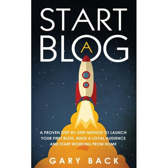 Start A Blog: A Proven Step-by-Step Method To Launch Your First Blog, Build A Loyal Audience And Start Working From Home