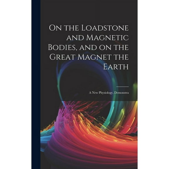On the Loadstone and Magnetic Bodies, and on the Great Magnet the Earth; a new Physiology, Demonstra (Hardcover)