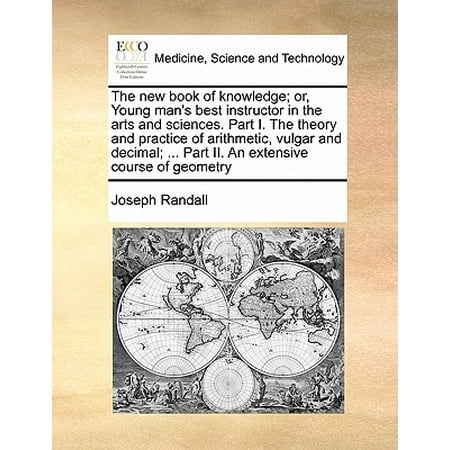 The New Book of Knowledge; Or, Young Man's Best Instructor in the Arts and Sciences. Part I. the Theory and Practice of Arithmetic, Vulgar and Decimal; ... Part II. an Extensive Course of