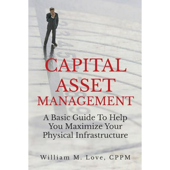 Capital Asset Management A Basic Guide To Help You Maximize Your Physical Infrastructure, (Paperback)