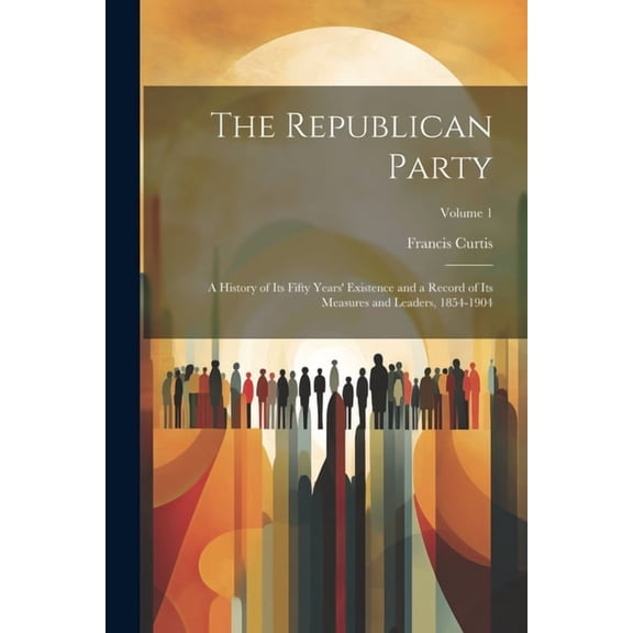 The Republican Party : A History of Its Fifty Years' Existence and a Record of Its Measures and Leaders, 1854-1904; Volume 1 (Paperback)