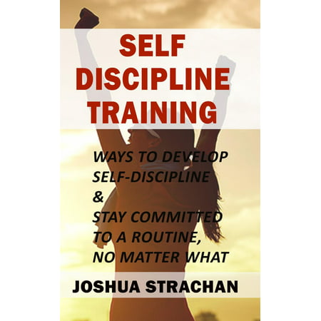 Self-Discipline Training: Ways to Develop Self-Discipline & Stay Committed to A Routine, No Matter What -