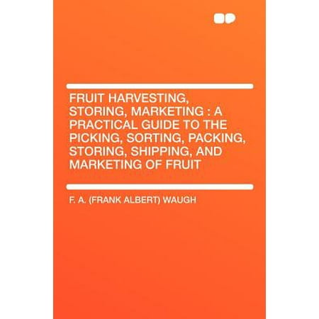 Fruit Harvesting, Storing, Marketing : A Practical Guide to the Picking, Sorting, Packing, Storing, Shipping, and Marketing of