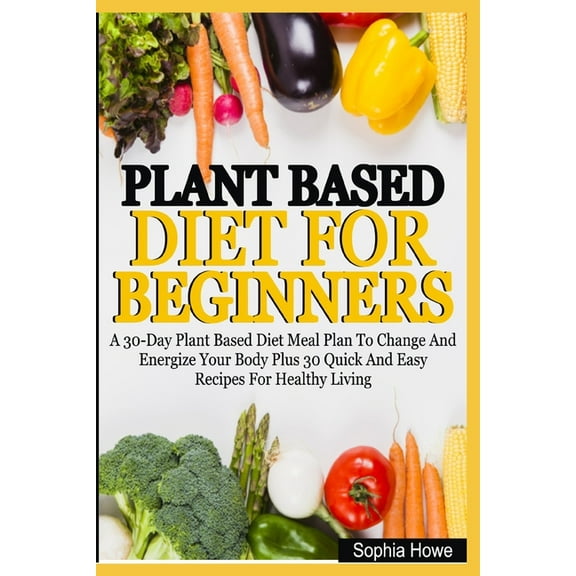 Plant Based Diets For Beginners: A 30-Day Plant Based Diet Meal Plan To Change And Energize Your Body Plus 30 Quick And Easy Recipes For Healthy Eatin