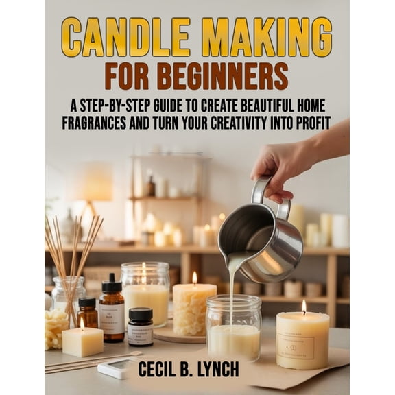 Candle Making for Beginners: A Step-by-Step Guide to Create Beautiful Home Fragrances and Turn Your Creativity into Prof, (Paperback)