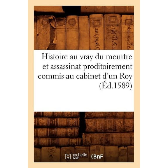 Histoire: Histoire Au Vray Du Meurtre Et Assassinat Proditoirement Commis Au Cabinet d'Un Roy (Éd.1589) (Paperback)