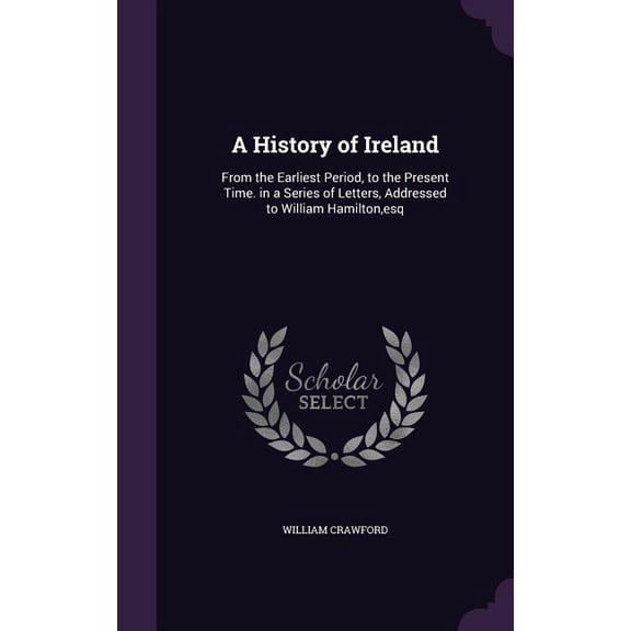 A History of Ireland : From the Earliest Period, to the Present Time. in a Series of Letters, Addressed to William Hamilton, esq (Hardcover)