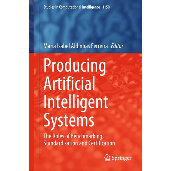 Studies in Computational Intelligence Producing Artificial Intelligent Systems: The Roles of Benchmarking, Standardisation and Certification, Book 1150, (Hardcover)