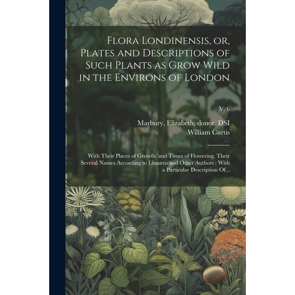 Flora Londinensis, or, Plates and Descriptions of Such Plants as Grow Wild in the Environs of London: With Their Places of Growth, and Times of Flowering, Their Several Names According to Linnæus and