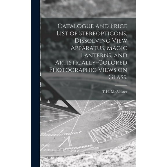 Catalogue and Price List of Stereopticons, Dissolving View Apparatus, Magic Lanterns, and Artistically-colored Photographic Views on Glass. (Hardcover)
