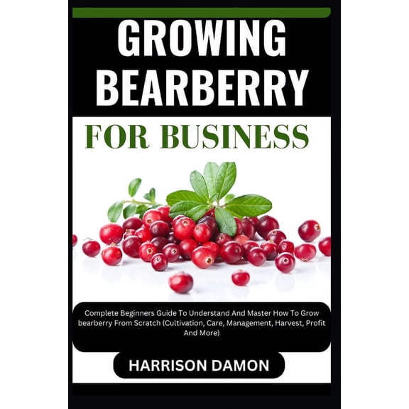 Growing Bearberry for Business: Complete Beginners Guide To Understand And Master How To Grow bearberry From Scratch (Cultivation, Care, Management, Harvest, Profit And More) (Paperback)