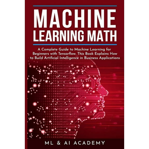 Machine Learning Math: A Complete Guide to Machine Learning for Beginners with Tensorflow. This Book Explains How to Build Artificial Intelli