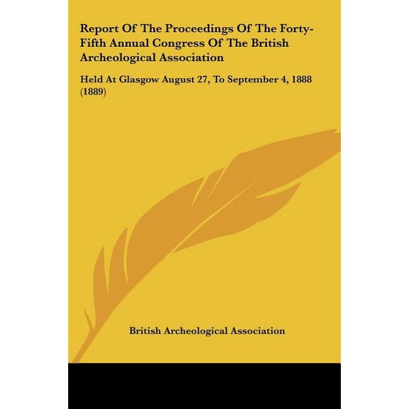 Report of the Proceedings of the Forty-Fifth Annual Congress of the British Archeological Association : Held at Glasgow August 27, to September 4, 1888 (Paperback)