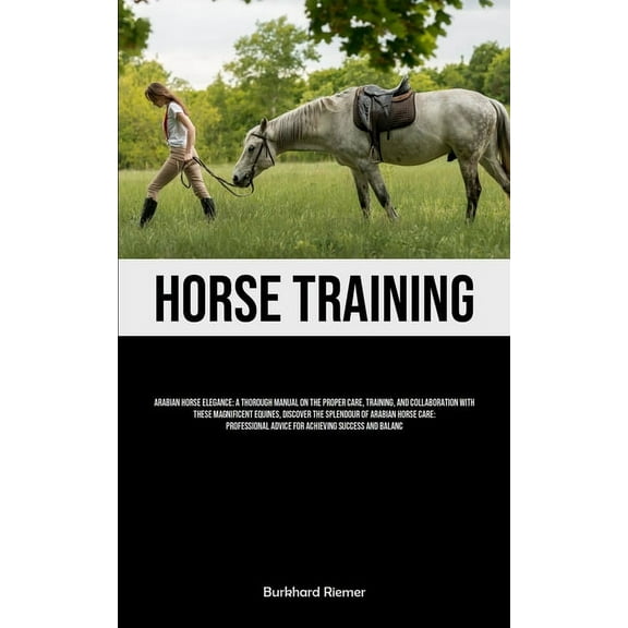 Horse Training: Arabian Horse Elegance: A Thorough Manual On The Proper Care, Training, And Collaboration With These Mag, (Paperback)