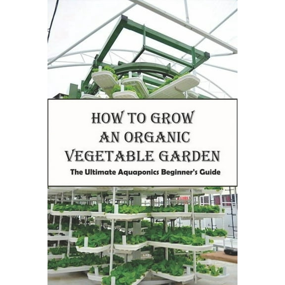 How To Grow An Organic Vegetable Garden_ The Ultimate Aquaponics Beginner's Guide: Aquaponic Hobbyists, (Paperback)