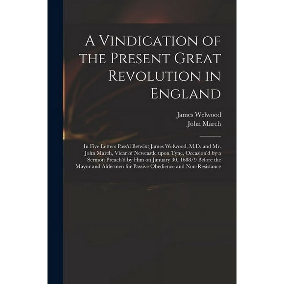 A Vindication of the Present Great Revolution in England : in Five Letters Pass'd Betwixt James Welwood, M.D. and Mr. John March, Vicar of Newcastle Upon Tyne, Occasion'd by a Sermon Preach'd by Him on January 30, 1688/9 Before the Mayor and Aldermen... (Paperback)