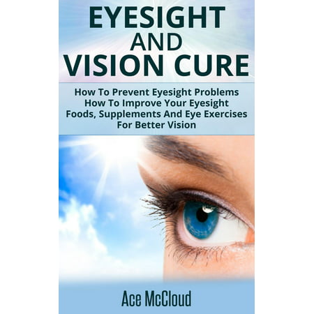 Eyesight And Vision Cure: How To Prevent Eyesight Problems: How To Improve Your Eyesight: Foods, Supplements And Eye Exercises For Better Vision - (Best Way To Improve Eyesight)
