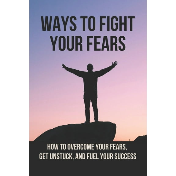 Ways To Fight Your Fears: How To Overcome Your Fears, Get Unstuck, And Fuel Your Success: How To Removing Fear (Paperback)
