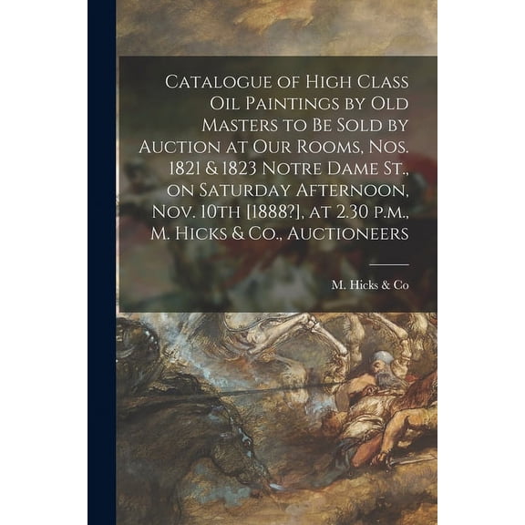 Catalogue of High Class Oil Paintings by Old Masters to Be Sold by Auction at Our Rooms, Nos. 1821 & 1823 Notre Dame St., on Saturday Afternoon, Nov. 10th [1888?], at 2.30 P.m., M. Hicks & Co., Auctioneers [microform] (Paperback)