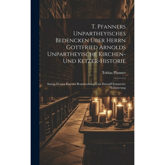 T. Pfanners Unpartheyisches Bedencken Über Herrn Gottfried Arnolds Unpartheyische Kirchen- Und Ketzer-historie: Sampt Dessen Kurtzer Beantwortung Und Darauff Erstatteter Erläuterung (Hardcover)