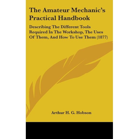 The Amateur Mechanic's Practical Handbook : Describing The Different Tools Required In The Workshop, The Uses Of Them, And How To Use Them (1877) (Hardcover)