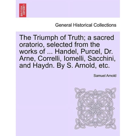 The Triumph of Truth; A Sacred Oratorio, Selected from the Works of ... Handel, Purcel, Dr. Arne, Correlli, Iomelli, Sacchini, and Haydn. by S. Arnold, Etc. (Paperback)