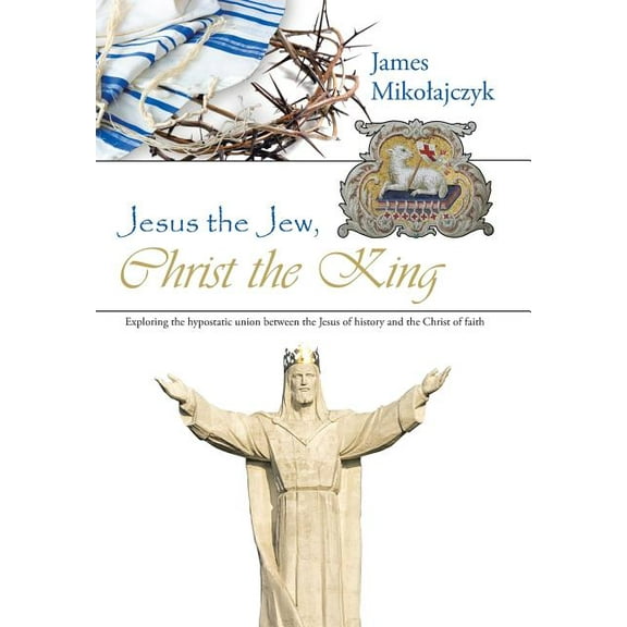 Jesus the Jew, Christ the King: Exploring the hypostatic union between the Jesus of history and the Christ of faith Hardcover 1512743798 9781512743791 James Mikolajczyk