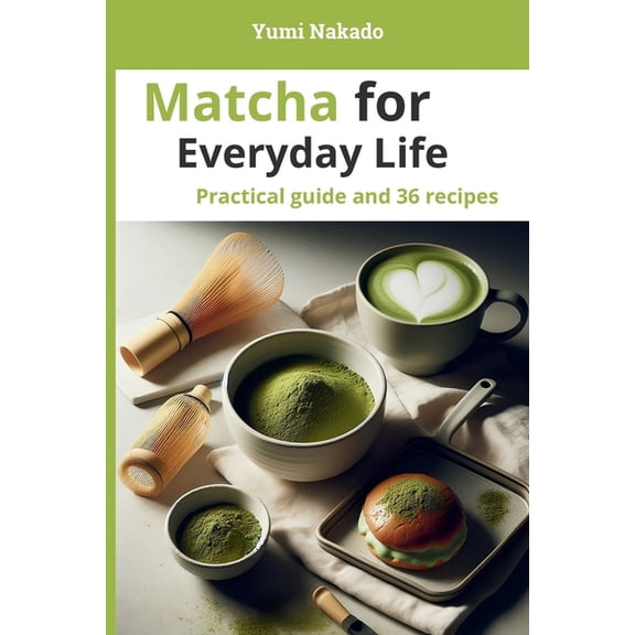 Matcha for Everyday Life: A Practical Guide to Understanding, Preparing, and Cooking Matcha, with 36 Essential Recipes, (Paperback)