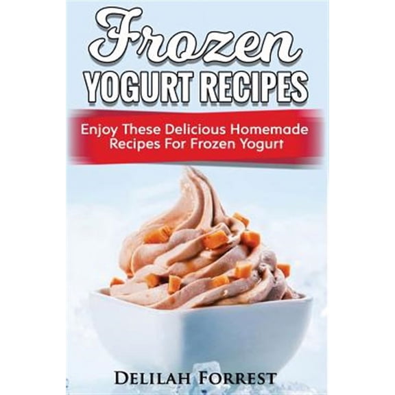 Frozen Yogurt Recipes: Make Delicious Homemade Frozen Yogurt With These Easy Recipes! Ice Cream, (Paperback) by Delilah Forrest