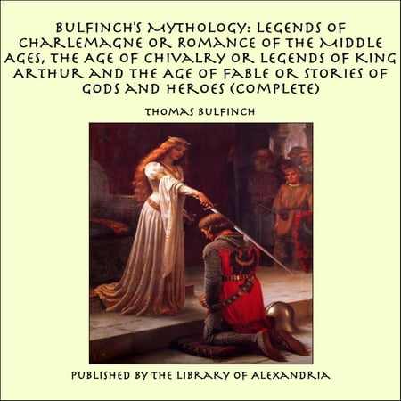 Bulfinch's Mythology: Legends of Charlemagne or Romance of the Middle Ages, The Age of Chivalry or Legends of King Arthur and The Age of Fable or Stories of Gods and Heroes (Complete) -