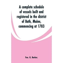 A complete schedule of vessels built and registered in the district of Bath, Maine, commencing at 1783, (Paperback)