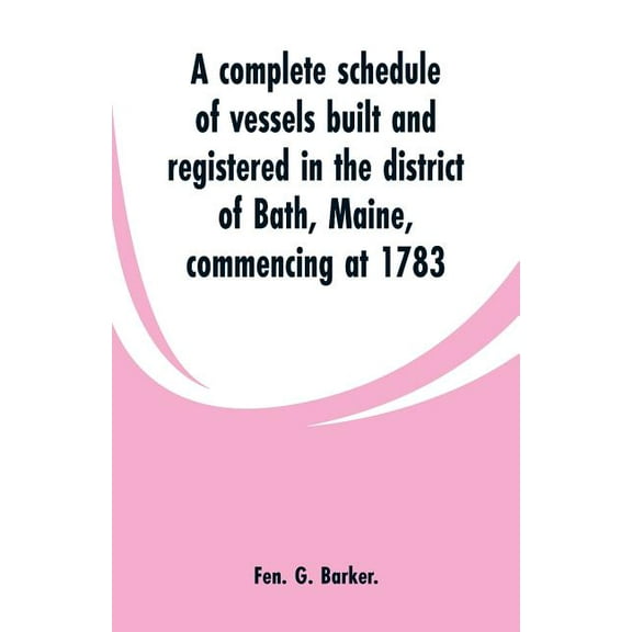 A complete schedule of vessels built and registered in the district of Bath, Maine, commencing at 1783, (Paperback)