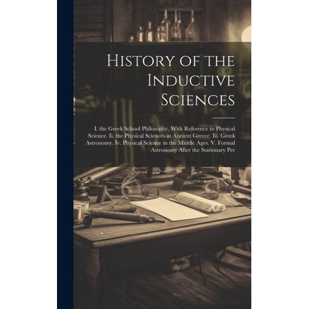 History of the Inductive Sciences: I. the Greek School Philosophy, With Reference to Physical Science. Ii. the Physical , (Hardcover)