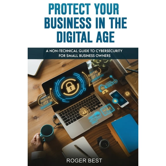 Protect Your Business in the Digital Age: A Non-Technical Guide to Cybersecurity for Small Business Owners, (Paperback)