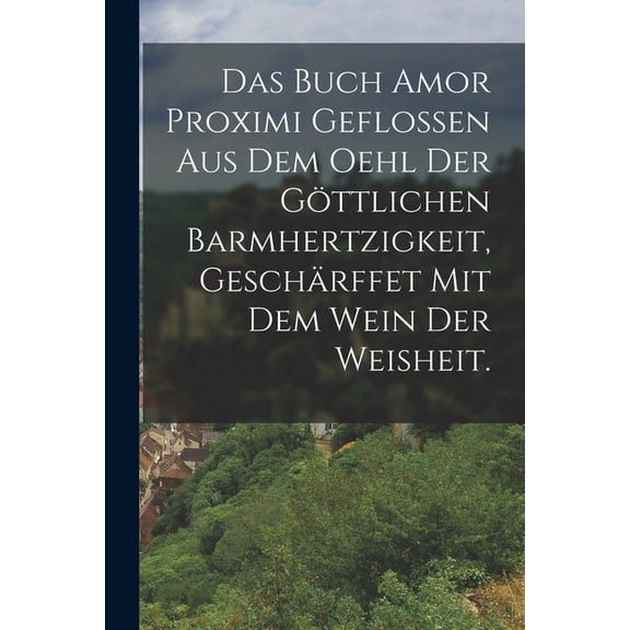 Das Buch Amor Proximi geflossen aus dem Oehl der göttlichen Barmhertzigkeit, geschärffet mit dem Wein der Weisheit. (Paperback)
