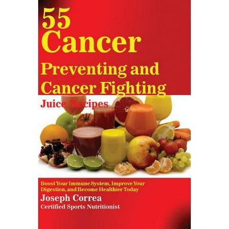 55 Cancer Preventing and Cancer Fighting Juice Recipes : Boost Your Immune System, Improve Your Digestion, and Become Healthier
